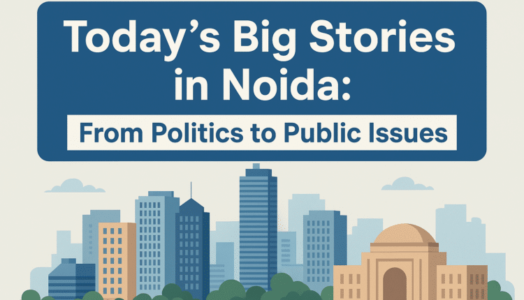 Today’s Big Stories in Noida: From Politics to Public Issues